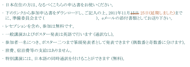 日本在住の方は、なるべくこちらの申込書をお使いください。
下のリンクから参加申込書をダウンロードし、ご記入の上、2011年11月15日 25日(延期しました)までに、準備委員会まで (ipb-office@cc.kyoto-su.ac.jp)、 eメールの添付書類としてお送り下さい。
レセプションを含め、参加は無料です。
一般講演およびポスター発表は英語で行います (通訳なし)。
参加者一名につき、ポスター二つまで筆頭発表者として発表できます (偶数番と奇数番に分けます)。
旅費、宿泊費等の支給はありません。
特別講演には、日本語の同時通訳を付けることができます (無料)。